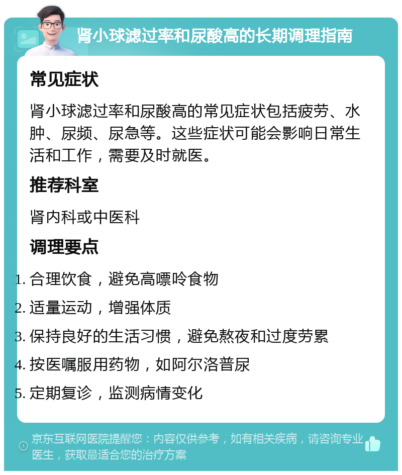 肾小球滤过率和尿酸高的长期调理指南 常见症状 肾小球滤过率和尿酸高的常见症状包括疲劳、水肿、尿频、尿急等。这些症状可能会影响日常生活和工作，需要及时就医。 推荐科室 肾内科或中医科 调理要点 合理饮食，避免高嘌呤食物 适量运动，增强体质 保持良好的生活习惯，避免熬夜和过度劳累 按医嘱服用药物，如阿尔洛普尿 定期复诊，监测病情变化