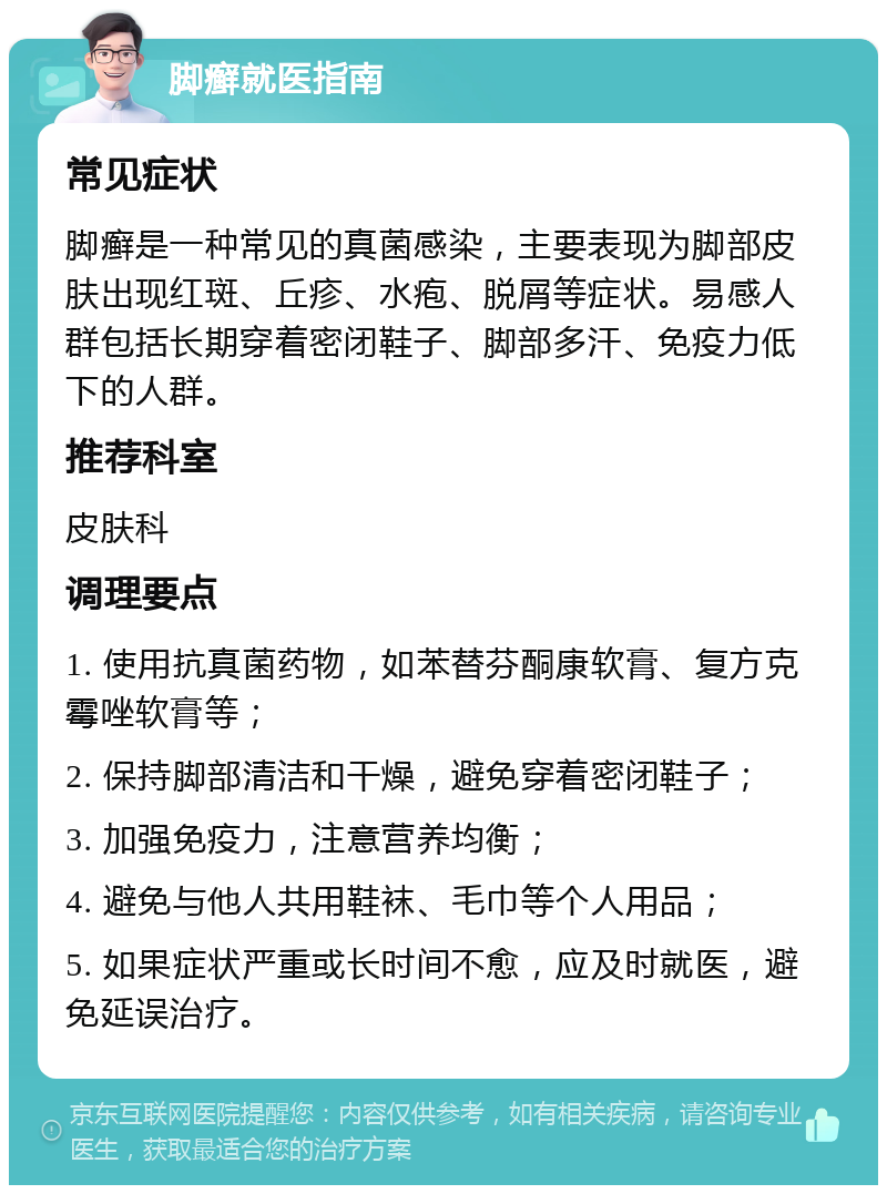 脚癣就医指南 常见症状 脚癣是一种常见的真菌感染，主要表现为脚部皮肤出现红斑、丘疹、水疱、脱屑等症状。易感人群包括长期穿着密闭鞋子、脚部多汗、免疫力低下的人群。 推荐科室 皮肤科 调理要点 1. 使用抗真菌药物，如苯替芬酮康软膏、复方克霉唑软膏等； 2. 保持脚部清洁和干燥，避免穿着密闭鞋子； 3. 加强免疫力，注意营养均衡； 4. 避免与他人共用鞋袜、毛巾等个人用品； 5. 如果症状严重或长时间不愈，应及时就医，避免延误治疗。