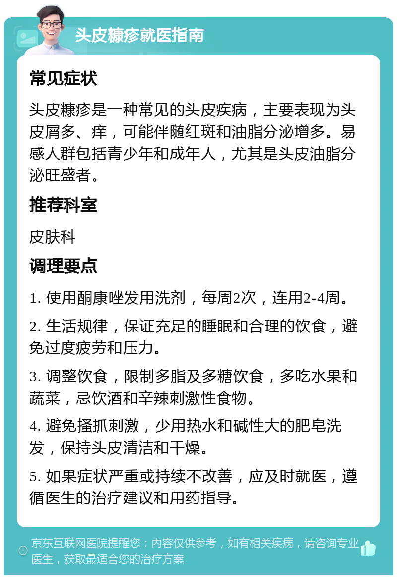 头皮糠疹就医指南 常见症状 头皮糠疹是一种常见的头皮疾病，主要表现为头皮屑多、痒，可能伴随红斑和油脂分泌增多。易感人群包括青少年和成年人，尤其是头皮油脂分泌旺盛者。 推荐科室 皮肤科 调理要点 1. 使用酮康唑发用洗剂，每周2次，连用2-4周。 2. 生活规律，保证充足的睡眠和合理的饮食，避免过度疲劳和压力。 3. 调整饮食，限制多脂及多糖饮食，多吃水果和蔬菜，忌饮酒和辛辣刺激性食物。 4. 避免搔抓刺激，少用热水和碱性大的肥皂洗发，保持头皮清洁和干燥。 5. 如果症状严重或持续不改善，应及时就医，遵循医生的治疗建议和用药指导。