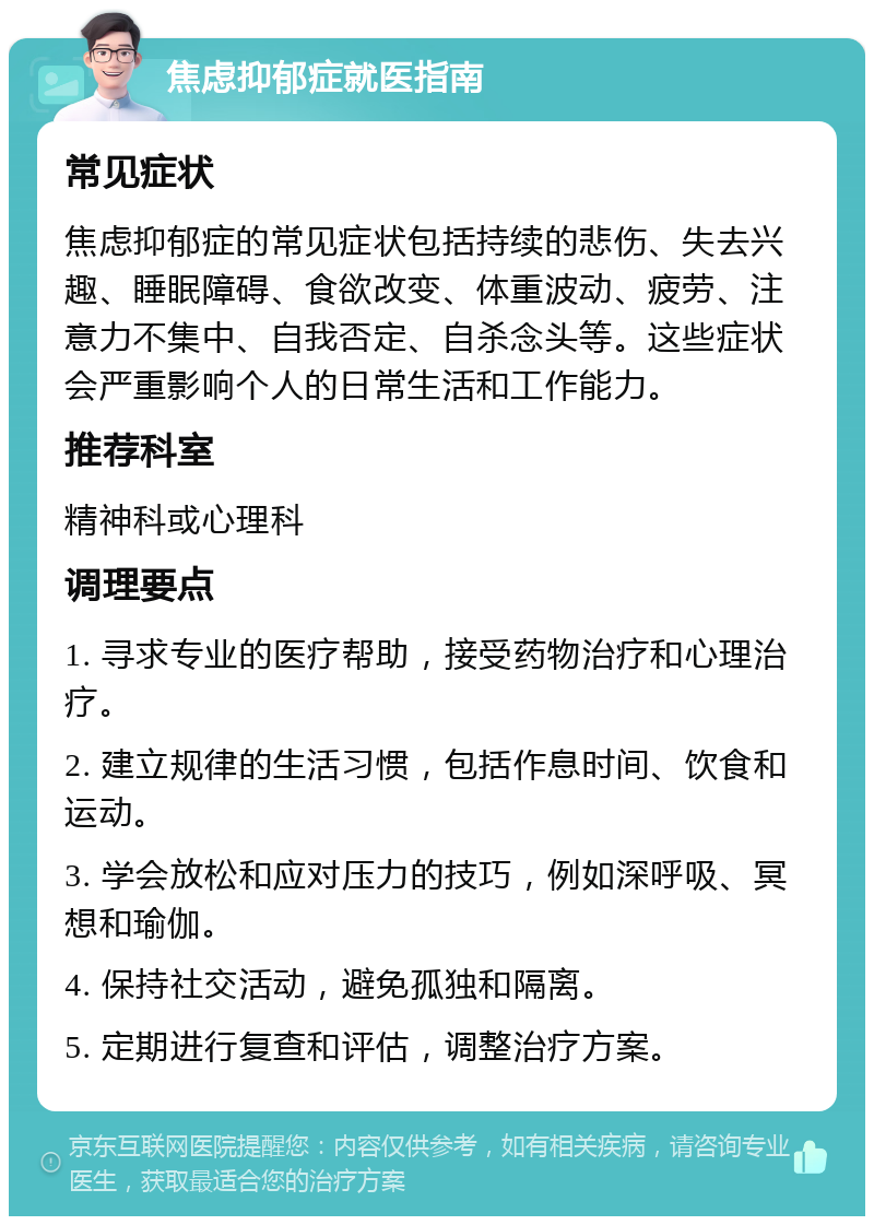 焦虑抑郁症就医指南 常见症状 焦虑抑郁症的常见症状包括持续的悲伤、失去兴趣、睡眠障碍、食欲改变、体重波动、疲劳、注意力不集中、自我否定、自杀念头等。这些症状会严重影响个人的日常生活和工作能力。 推荐科室 精神科或心理科 调理要点 1. 寻求专业的医疗帮助，接受药物治疗和心理治疗。 2. 建立规律的生活习惯，包括作息时间、饮食和运动。 3. 学会放松和应对压力的技巧，例如深呼吸、冥想和瑜伽。 4. 保持社交活动，避免孤独和隔离。 5. 定期进行复查和评估，调整治疗方案。