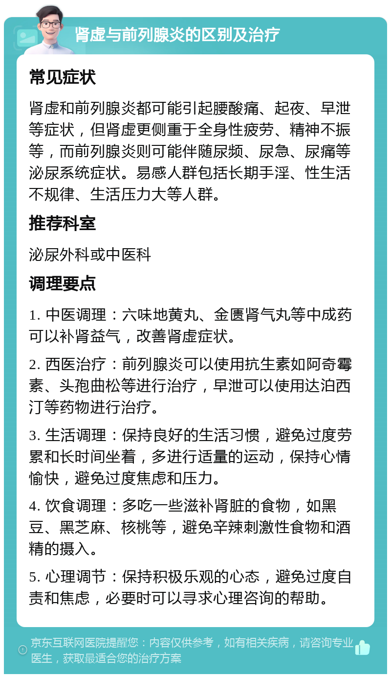 肾虚与前列腺炎的区别及治疗 常见症状 肾虚和前列腺炎都可能引起腰酸痛、起夜、早泄等症状，但肾虚更侧重于全身性疲劳、精神不振等，而前列腺炎则可能伴随尿频、尿急、尿痛等泌尿系统症状。易感人群包括长期手淫、性生活不规律、生活压力大等人群。 推荐科室 泌尿外科或中医科 调理要点 1. 中医调理：六味地黄丸、金匮肾气丸等中成药可以补肾益气，改善肾虚症状。 2. 西医治疗：前列腺炎可以使用抗生素如阿奇霉素、头孢曲松等进行治疗，早泄可以使用达泊西汀等药物进行治疗。 3. 生活调理：保持良好的生活习惯，避免过度劳累和长时间坐着，多进行适量的运动，保持心情愉快，避免过度焦虑和压力。 4. 饮食调理：多吃一些滋补肾脏的食物，如黑豆、黑芝麻、核桃等，避免辛辣刺激性食物和酒精的摄入。 5. 心理调节：保持积极乐观的心态，避免过度自责和焦虑，必要时可以寻求心理咨询的帮助。