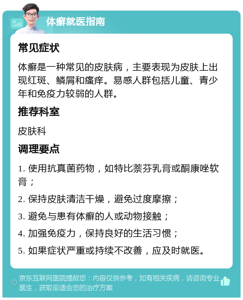 体癣就医指南 常见症状 体癣是一种常见的皮肤病，主要表现为皮肤上出现红斑、鳞屑和瘙痒。易感人群包括儿童、青少年和免疫力较弱的人群。 推荐科室 皮肤科 调理要点 1. 使用抗真菌药物，如特比萘芬乳膏或酮康唑软膏； 2. 保持皮肤清洁干燥，避免过度摩擦； 3. 避免与患有体癣的人或动物接触； 4. 加强免疫力，保持良好的生活习惯； 5. 如果症状严重或持续不改善，应及时就医。