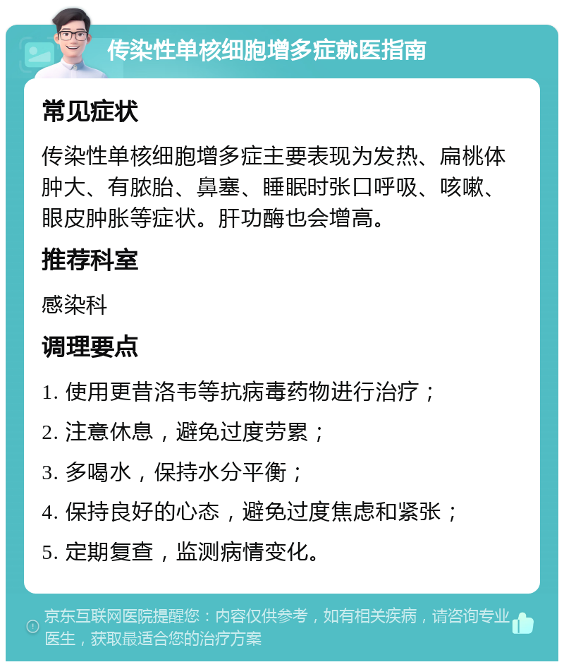 传染性单核细胞增多症就医指南 常见症状 传染性单核细胞增多症主要表现为发热、扁桃体肿大、有脓胎、鼻塞、睡眠时张口呼吸、咳嗽、眼皮肿胀等症状。肝功酶也会增高。 推荐科室 感染科 调理要点 1. 使用更昔洛韦等抗病毒药物进行治疗； 2. 注意休息，避免过度劳累； 3. 多喝水，保持水分平衡； 4. 保持良好的心态，避免过度焦虑和紧张； 5. 定期复查，监测病情变化。