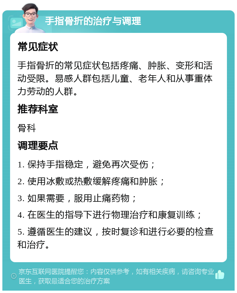 手指骨折的治疗与调理 常见症状 手指骨折的常见症状包括疼痛、肿胀、变形和活动受限。易感人群包括儿童、老年人和从事重体力劳动的人群。 推荐科室 骨科 调理要点 1. 保持手指稳定，避免再次受伤； 2. 使用冰敷或热敷缓解疼痛和肿胀； 3. 如果需要，服用止痛药物； 4. 在医生的指导下进行物理治疗和康复训练； 5. 遵循医生的建议，按时复诊和进行必要的检查和治疗。