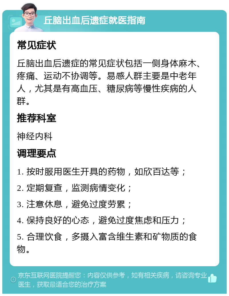 丘脑出血后遗症就医指南 常见症状 丘脑出血后遗症的常见症状包括一侧身体麻木、疼痛、运动不协调等。易感人群主要是中老年人，尤其是有高血压、糖尿病等慢性疾病的人群。 推荐科室 神经内科 调理要点 1. 按时服用医生开具的药物，如欣百达等； 2. 定期复查，监测病情变化； 3. 注意休息，避免过度劳累； 4. 保持良好的心态，避免过度焦虑和压力； 5. 合理饮食，多摄入富含维生素和矿物质的食物。