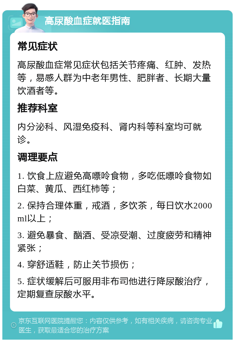 高尿酸血症就医指南 常见症状 高尿酸血症常见症状包括关节疼痛、红肿、发热等，易感人群为中老年男性、肥胖者、长期大量饮酒者等。 推荐科室 内分泌科、风湿免疫科、肾内科等科室均可就诊。 调理要点 1. 饮食上应避免高嘌呤食物，多吃低嘌呤食物如白菜、黄瓜、西红柿等； 2. 保持合理体重，戒酒，多饮茶，每日饮水2000ml以上； 3. 避免暴食、酗酒、受凉受潮、过度疲劳和精神紧张； 4. 穿舒适鞋，防止关节损伤； 5. 症状缓解后可服用非布司他进行降尿酸治疗，定期复查尿酸水平。