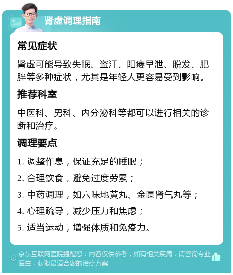 肾虚调理指南 常见症状 肾虚可能导致失眠、盗汗、阳痿早泄、脱发、肥胖等多种症状，尤其是年轻人更容易受到影响。 推荐科室 中医科、男科、内分泌科等都可以进行相关的诊断和治疗。 调理要点 1. 调整作息，保证充足的睡眠； 2. 合理饮食，避免过度劳累； 3. 中药调理，如六味地黄丸、金匮肾气丸等； 4. 心理疏导，减少压力和焦虑； 5. 适当运动，增强体质和免疫力。