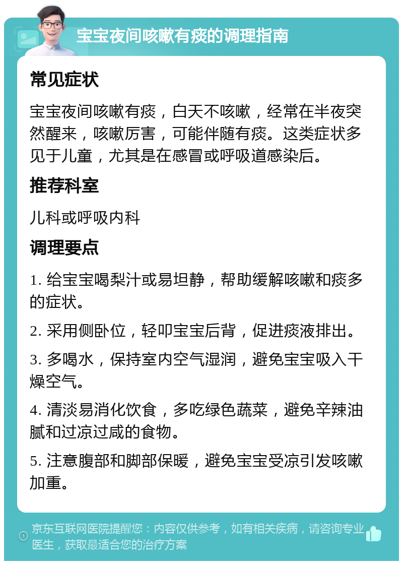 宝宝夜间咳嗽有痰的调理指南 常见症状 宝宝夜间咳嗽有痰，白天不咳嗽，经常在半夜突然醒来，咳嗽厉害，可能伴随有痰。这类症状多见于儿童，尤其是在感冒或呼吸道感染后。 推荐科室 儿科或呼吸内科 调理要点 1. 给宝宝喝梨汁或易坦静，帮助缓解咳嗽和痰多的症状。 2. 采用侧卧位，轻叩宝宝后背，促进痰液排出。 3. 多喝水，保持室内空气湿润，避免宝宝吸入干燥空气。 4. 清淡易消化饮食，多吃绿色蔬菜，避免辛辣油腻和过凉过咸的食物。 5. 注意腹部和脚部保暖，避免宝宝受凉引发咳嗽加重。