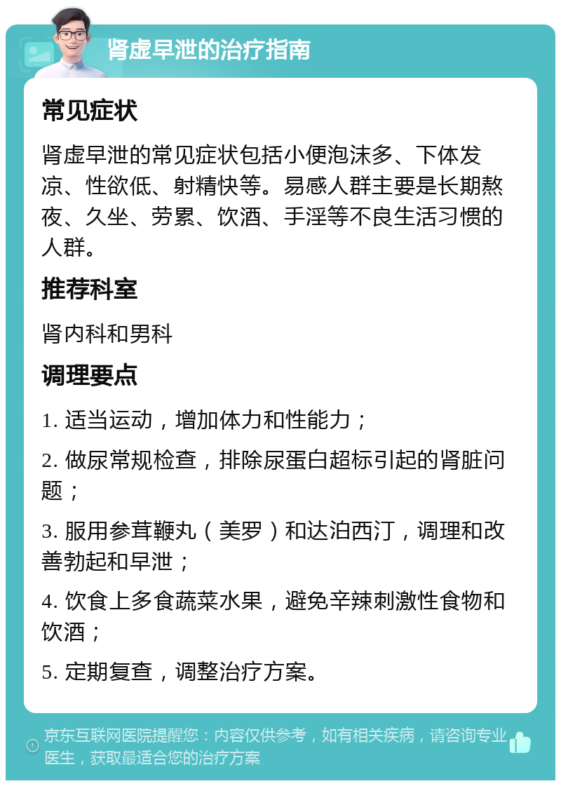 肾虚早泄的治疗指南 常见症状 肾虚早泄的常见症状包括小便泡沫多、下体发凉、性欲低、射精快等。易感人群主要是长期熬夜、久坐、劳累、饮酒、手淫等不良生活习惯的人群。 推荐科室 肾内科和男科 调理要点 1. 适当运动，增加体力和性能力； 2. 做尿常规检查，排除尿蛋白超标引起的肾脏问题； 3. 服用参茸鞭丸（美罗）和达泊西汀，调理和改善勃起和早泄； 4. 饮食上多食蔬菜水果，避免辛辣刺激性食物和饮酒； 5. 定期复查，调整治疗方案。