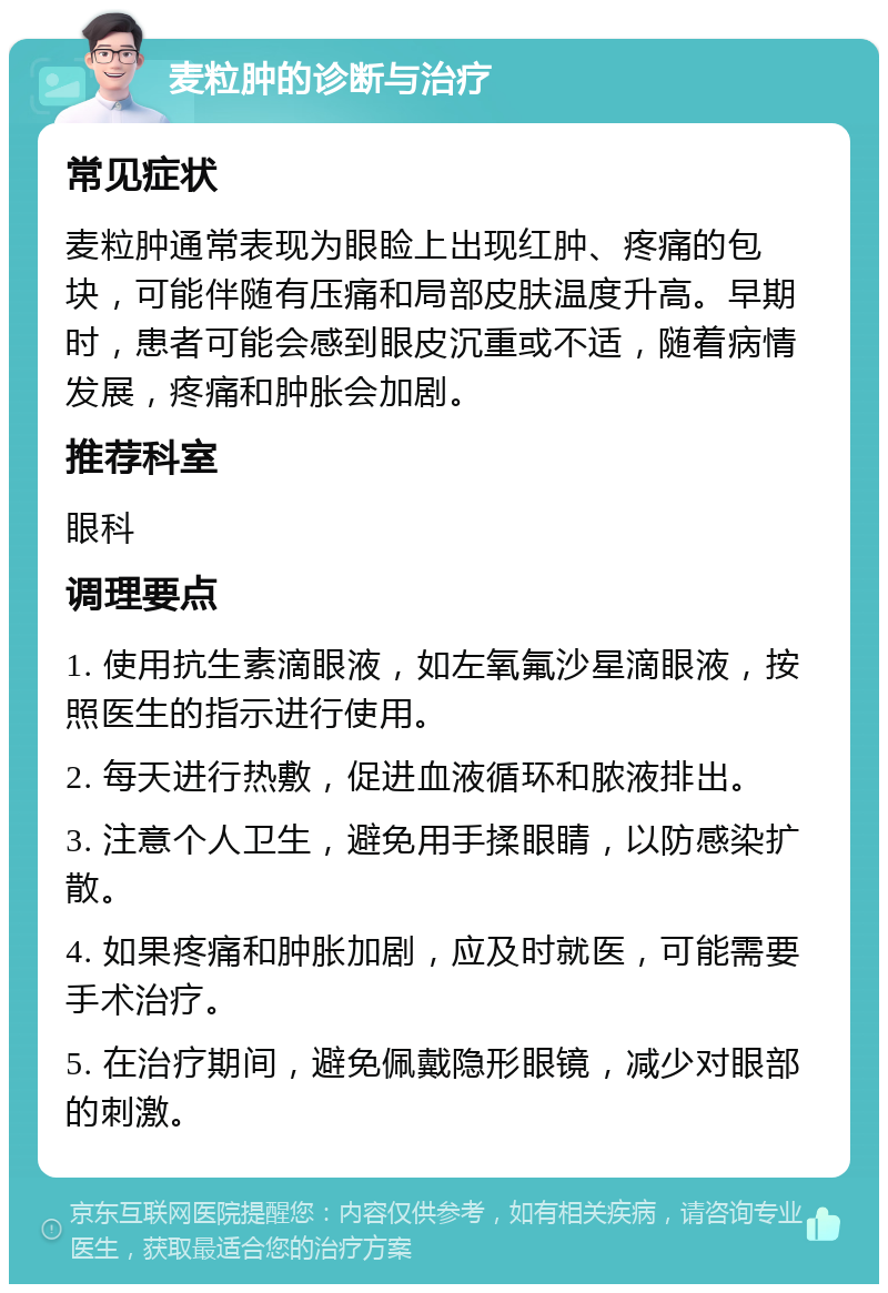 麦粒肿的诊断与治疗 常见症状 麦粒肿通常表现为眼睑上出现红肿、疼痛的包块，可能伴随有压痛和局部皮肤温度升高。早期时，患者可能会感到眼皮沉重或不适，随着病情发展，疼痛和肿胀会加剧。 推荐科室 眼科 调理要点 1. 使用抗生素滴眼液，如左氧氟沙星滴眼液，按照医生的指示进行使用。 2. 每天进行热敷，促进血液循环和脓液排出。 3. 注意个人卫生，避免用手揉眼睛，以防感染扩散。 4. 如果疼痛和肿胀加剧，应及时就医，可能需要手术治疗。 5. 在治疗期间，避免佩戴隐形眼镜，减少对眼部的刺激。