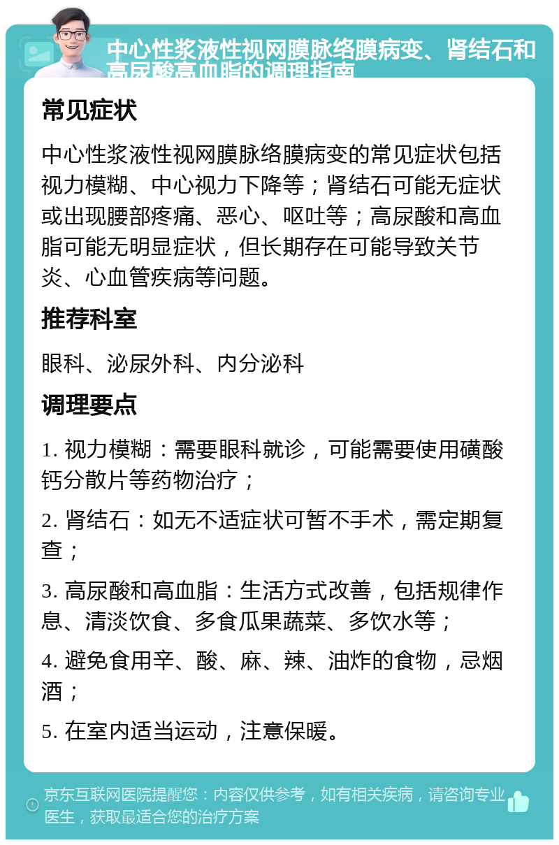 中心性浆液性视网膜脉络膜病变、肾结石和高尿酸高血脂的调理指南 常见症状 中心性浆液性视网膜脉络膜病变的常见症状包括视力模糊、中心视力下降等；肾结石可能无症状或出现腰部疼痛、恶心、呕吐等；高尿酸和高血脂可能无明显症状，但长期存在可能导致关节炎、心血管疾病等问题。 推荐科室 眼科、泌尿外科、内分泌科 调理要点 1. 视力模糊：需要眼科就诊，可能需要使用磺酸钙分散片等药物治疗； 2. 肾结石：如无不适症状可暂不手术，需定期复查； 3. 高尿酸和高血脂：生活方式改善，包括规律作息、清淡饮食、多食瓜果蔬菜、多饮水等； 4. 避免食用辛、酸、麻、辣、油炸的食物，忌烟酒； 5. 在室内适当运动，注意保暖。