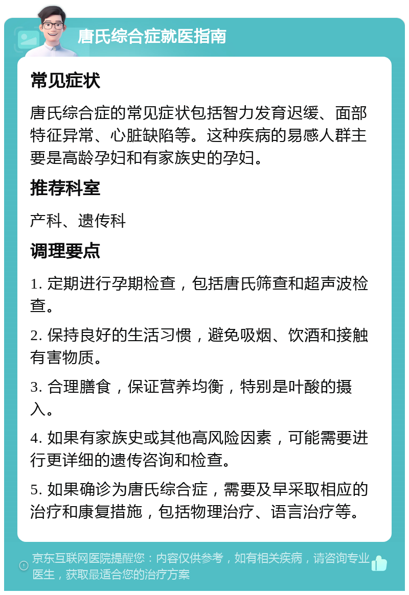 唐氏综合症就医指南 常见症状 唐氏综合症的常见症状包括智力发育迟缓、面部特征异常、心脏缺陷等。这种疾病的易感人群主要是高龄孕妇和有家族史的孕妇。 推荐科室 产科、遗传科 调理要点 1. 定期进行孕期检查，包括唐氏筛查和超声波检查。 2. 保持良好的生活习惯，避免吸烟、饮酒和接触有害物质。 3. 合理膳食，保证营养均衡，特别是叶酸的摄入。 4. 如果有家族史或其他高风险因素，可能需要进行更详细的遗传咨询和检查。 5. 如果确诊为唐氏综合症，需要及早采取相应的治疗和康复措施，包括物理治疗、语言治疗等。