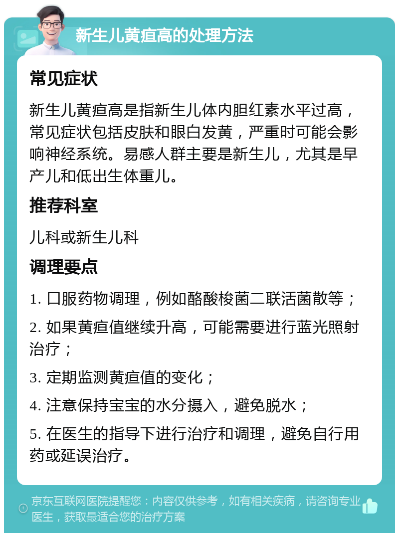 新生儿黄疸高的处理方法 常见症状 新生儿黄疸高是指新生儿体内胆红素水平过高，常见症状包括皮肤和眼白发黄，严重时可能会影响神经系统。易感人群主要是新生儿，尤其是早产儿和低出生体重儿。 推荐科室 儿科或新生儿科 调理要点 1. 口服药物调理，例如酪酸梭菌二联活菌散等； 2. 如果黄疸值继续升高，可能需要进行蓝光照射治疗； 3. 定期监测黄疸值的变化； 4. 注意保持宝宝的水分摄入，避免脱水； 5. 在医生的指导下进行治疗和调理，避免自行用药或延误治疗。