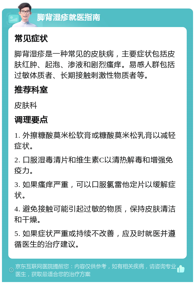 脚背湿疹就医指南 常见症状 脚背湿疹是一种常见的皮肤病，主要症状包括皮肤红肿、起泡、渗液和剧烈瘙痒。易感人群包括过敏体质者、长期接触刺激性物质者等。 推荐科室 皮肤科 调理要点 1. 外擦糠酸莫米松软膏或糠酸莫米松乳膏以减轻症状。 2. 口服湿毒清片和维生素C以清热解毒和增强免疫力。 3. 如果瘙痒严重，可以口服氯雷他定片以缓解症状。 4. 避免接触可能引起过敏的物质，保持皮肤清洁和干燥。 5. 如果症状严重或持续不改善，应及时就医并遵循医生的治疗建议。