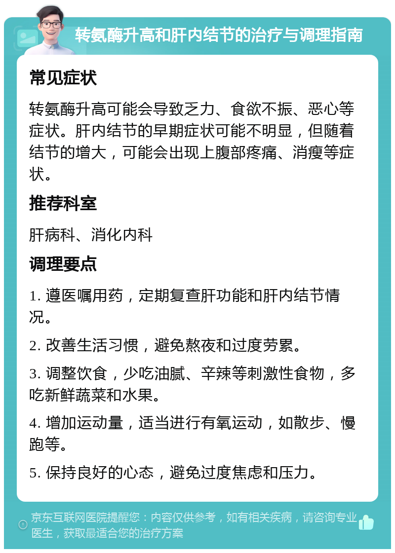 转氨酶升高和肝内结节的治疗与调理指南 常见症状 转氨酶升高可能会导致乏力、食欲不振、恶心等症状。肝内结节的早期症状可能不明显，但随着结节的增大，可能会出现上腹部疼痛、消瘦等症状。 推荐科室 肝病科、消化内科 调理要点 1. 遵医嘱用药，定期复查肝功能和肝内结节情况。 2. 改善生活习惯，避免熬夜和过度劳累。 3. 调整饮食，少吃油腻、辛辣等刺激性食物，多吃新鲜蔬菜和水果。 4. 增加运动量，适当进行有氧运动，如散步、慢跑等。 5. 保持良好的心态，避免过度焦虑和压力。