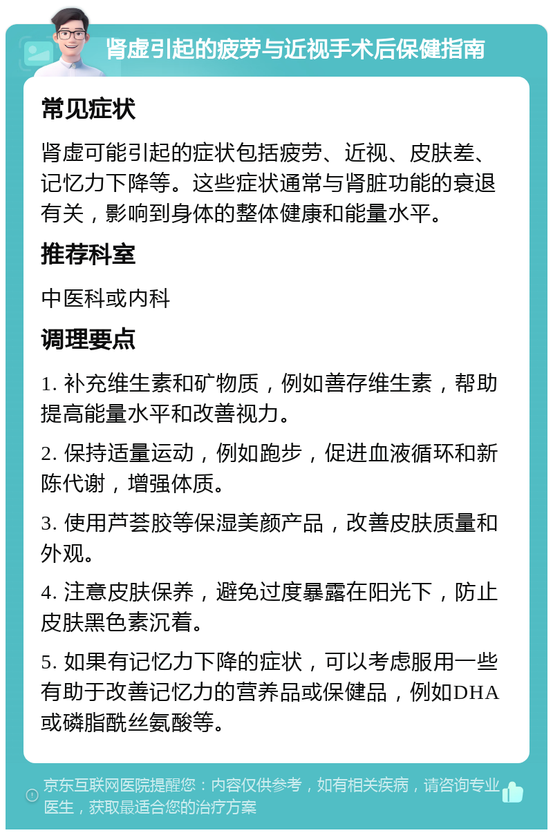 肾虚引起的疲劳与近视手术后保健指南 常见症状 肾虚可能引起的症状包括疲劳、近视、皮肤差、记忆力下降等。这些症状通常与肾脏功能的衰退有关，影响到身体的整体健康和能量水平。 推荐科室 中医科或内科 调理要点 1. 补充维生素和矿物质，例如善存维生素，帮助提高能量水平和改善视力。 2. 保持适量运动，例如跑步，促进血液循环和新陈代谢，增强体质。 3. 使用芦荟胶等保湿美颜产品，改善皮肤质量和外观。 4. 注意皮肤保养，避免过度暴露在阳光下，防止皮肤黑色素沉着。 5. 如果有记忆力下降的症状，可以考虑服用一些有助于改善记忆力的营养品或保健品，例如DHA或磷脂酰丝氨酸等。