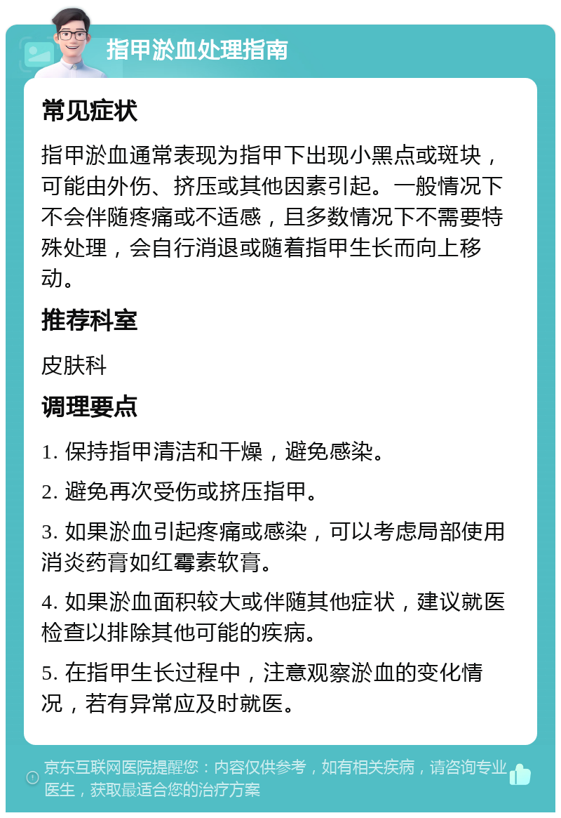 指甲淤血处理指南 常见症状 指甲淤血通常表现为指甲下出现小黑点或斑块，可能由外伤、挤压或其他因素引起。一般情况下不会伴随疼痛或不适感，且多数情况下不需要特殊处理，会自行消退或随着指甲生长而向上移动。 推荐科室 皮肤科 调理要点 1. 保持指甲清洁和干燥，避免感染。 2. 避免再次受伤或挤压指甲。 3. 如果淤血引起疼痛或感染，可以考虑局部使用消炎药膏如红霉素软膏。 4. 如果淤血面积较大或伴随其他症状，建议就医检查以排除其他可能的疾病。 5. 在指甲生长过程中，注意观察淤血的变化情况，若有异常应及时就医。