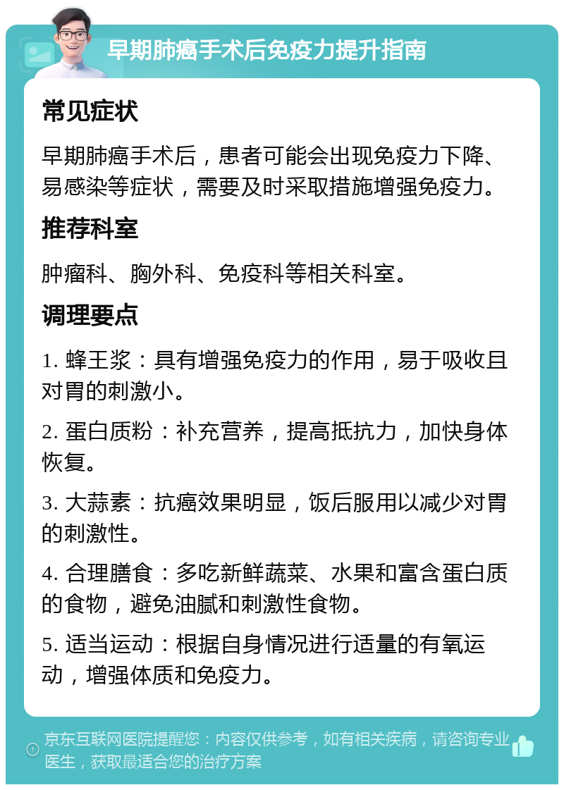 早期肺癌手术后免疫力提升指南 常见症状 早期肺癌手术后，患者可能会出现免疫力下降、易感染等症状，需要及时采取措施增强免疫力。 推荐科室 肿瘤科、胸外科、免疫科等相关科室。 调理要点 1. 蜂王浆：具有增强免疫力的作用，易于吸收且对胃的刺激小。 2. 蛋白质粉：补充营养，提高抵抗力，加快身体恢复。 3. 大蒜素：抗癌效果明显，饭后服用以减少对胃的刺激性。 4. 合理膳食：多吃新鲜蔬菜、水果和富含蛋白质的食物，避免油腻和刺激性食物。 5. 适当运动：根据自身情况进行适量的有氧运动，增强体质和免疫力。