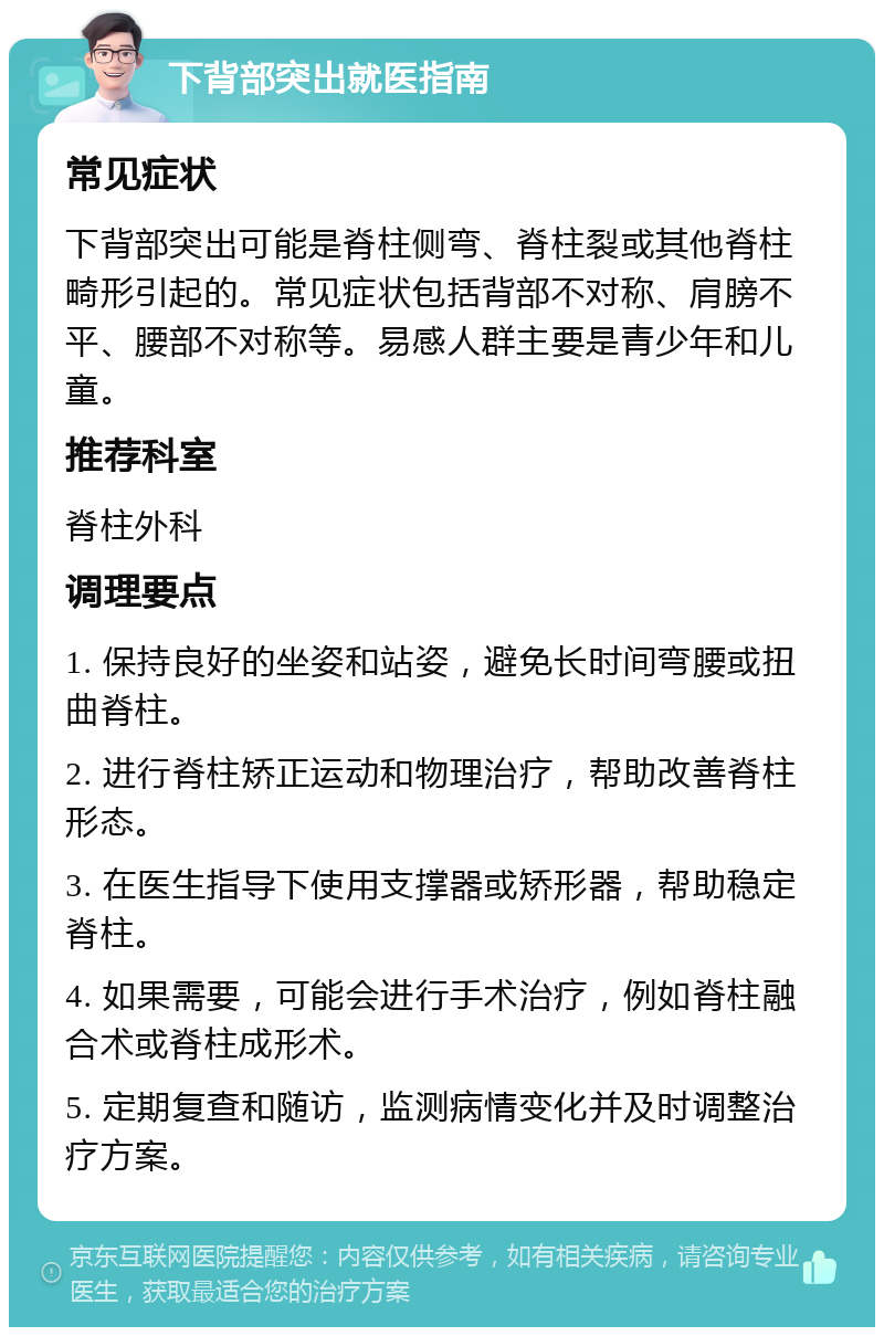 下背部突出就医指南 常见症状 下背部突出可能是脊柱侧弯、脊柱裂或其他脊柱畸形引起的。常见症状包括背部不对称、肩膀不平、腰部不对称等。易感人群主要是青少年和儿童。 推荐科室 脊柱外科 调理要点 1. 保持良好的坐姿和站姿，避免长时间弯腰或扭曲脊柱。 2. 进行脊柱矫正运动和物理治疗，帮助改善脊柱形态。 3. 在医生指导下使用支撑器或矫形器，帮助稳定脊柱。 4. 如果需要，可能会进行手术治疗，例如脊柱融合术或脊柱成形术。 5. 定期复查和随访，监测病情变化并及时调整治疗方案。