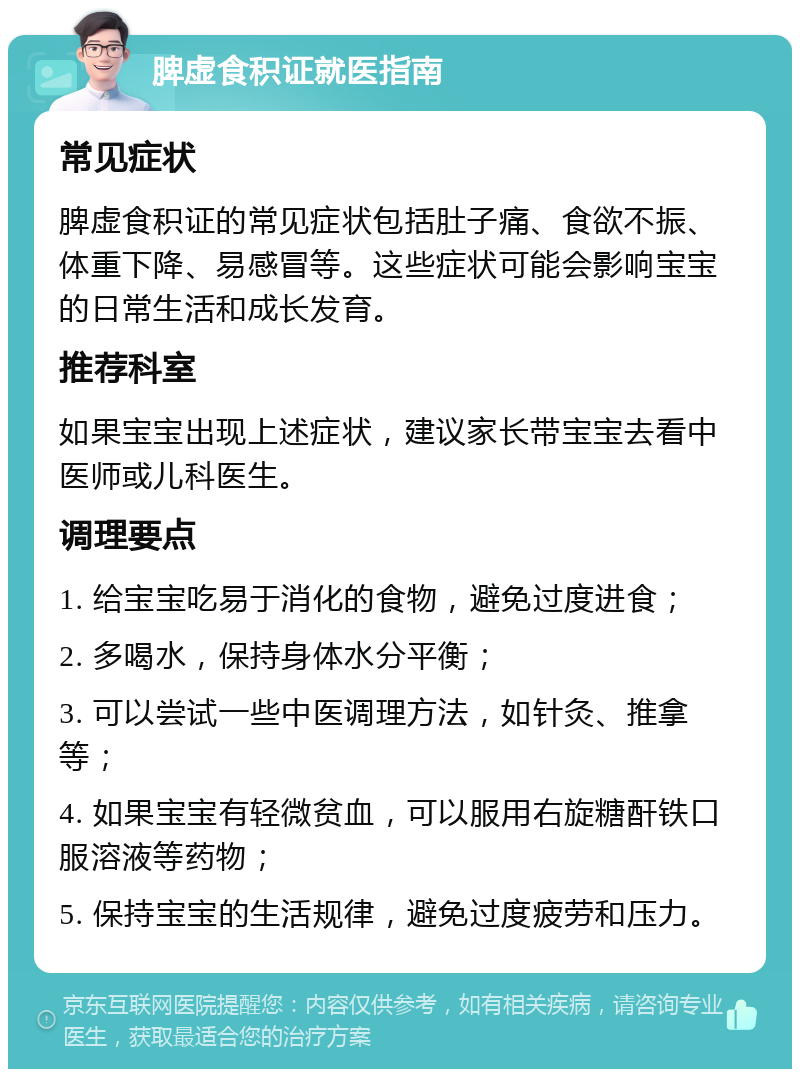 脾虚食积证就医指南 常见症状 脾虚食积证的常见症状包括肚子痛、食欲不振、体重下降、易感冒等。这些症状可能会影响宝宝的日常生活和成长发育。 推荐科室 如果宝宝出现上述症状，建议家长带宝宝去看中医师或儿科医生。 调理要点 1. 给宝宝吃易于消化的食物，避免过度进食； 2. 多喝水，保持身体水分平衡； 3. 可以尝试一些中医调理方法，如针灸、推拿等； 4. 如果宝宝有轻微贫血，可以服用右旋糖酐铁口服溶液等药物； 5. 保持宝宝的生活规律，避免过度疲劳和压力。