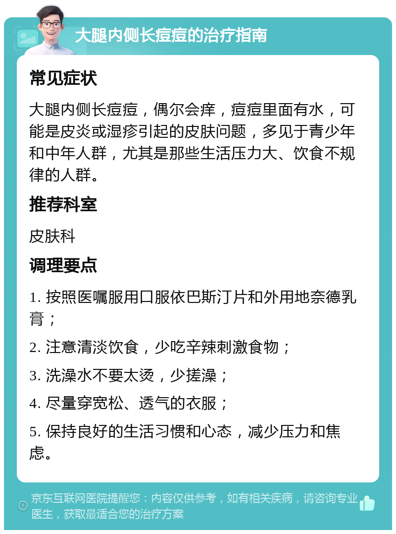 大腿内侧长痘痘的治疗指南 常见症状 大腿内侧长痘痘，偶尔会痒，痘痘里面有水，可能是皮炎或湿疹引起的皮肤问题，多见于青少年和中年人群，尤其是那些生活压力大、饮食不规律的人群。 推荐科室 皮肤科 调理要点 1. 按照医嘱服用口服依巴斯汀片和外用地奈德乳膏； 2. 注意清淡饮食，少吃辛辣刺激食物； 3. 洗澡水不要太烫，少搓澡； 4. 尽量穿宽松、透气的衣服； 5. 保持良好的生活习惯和心态，减少压力和焦虑。