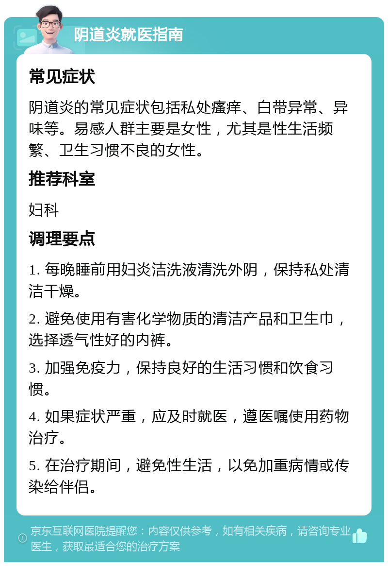 阴道炎就医指南 常见症状 阴道炎的常见症状包括私处瘙痒、白带异常、异味等。易感人群主要是女性，尤其是性生活频繁、卫生习惯不良的女性。 推荐科室 妇科 调理要点 1. 每晚睡前用妇炎洁洗液清洗外阴，保持私处清洁干燥。 2. 避免使用有害化学物质的清洁产品和卫生巾，选择透气性好的内裤。 3. 加强免疫力，保持良好的生活习惯和饮食习惯。 4. 如果症状严重，应及时就医，遵医嘱使用药物治疗。 5. 在治疗期间，避免性生活，以免加重病情或传染给伴侣。