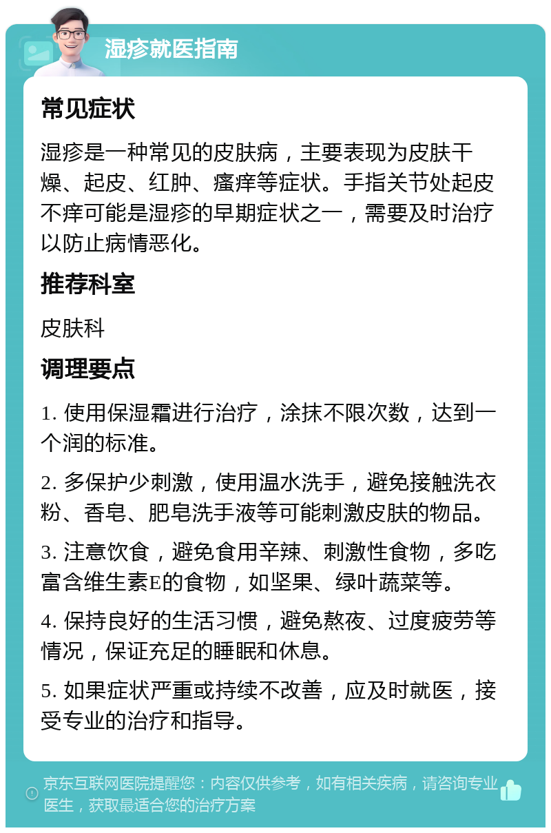 湿疹就医指南 常见症状 湿疹是一种常见的皮肤病，主要表现为皮肤干燥、起皮、红肿、瘙痒等症状。手指关节处起皮不痒可能是湿疹的早期症状之一，需要及时治疗以防止病情恶化。 推荐科室 皮肤科 调理要点 1. 使用保湿霜进行治疗，涂抹不限次数，达到一个润的标准。 2. 多保护少刺激，使用温水洗手，避免接触洗衣粉、香皂、肥皂洗手液等可能刺激皮肤的物品。 3. 注意饮食，避免食用辛辣、刺激性食物，多吃富含维生素E的食物，如坚果、绿叶蔬菜等。 4. 保持良好的生活习惯，避免熬夜、过度疲劳等情况，保证充足的睡眠和休息。 5. 如果症状严重或持续不改善，应及时就医，接受专业的治疗和指导。