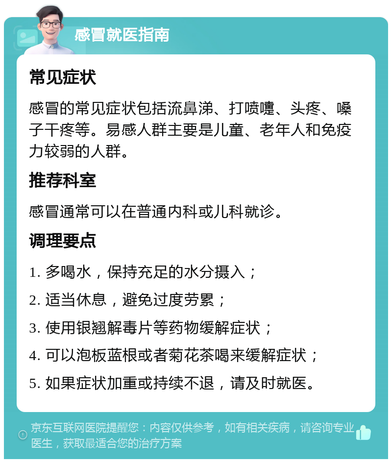 感冒就医指南 常见症状 感冒的常见症状包括流鼻涕、打喷嚏、头疼、嗓子干疼等。易感人群主要是儿童、老年人和免疫力较弱的人群。 推荐科室 感冒通常可以在普通内科或儿科就诊。 调理要点 1. 多喝水，保持充足的水分摄入； 2. 适当休息，避免过度劳累； 3. 使用银翘解毒片等药物缓解症状； 4. 可以泡板蓝根或者菊花茶喝来缓解症状； 5. 如果症状加重或持续不退，请及时就医。