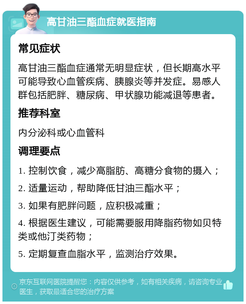 高甘油三酯血症就医指南 常见症状 高甘油三酯血症通常无明显症状，但长期高水平可能导致心血管疾病、胰腺炎等并发症。易感人群包括肥胖、糖尿病、甲状腺功能减退等患者。 推荐科室 内分泌科或心血管科 调理要点 1. 控制饮食，减少高脂肪、高糖分食物的摄入； 2. 适量运动，帮助降低甘油三酯水平； 3. 如果有肥胖问题，应积极减重； 4. 根据医生建议，可能需要服用降脂药物如贝特类或他汀类药物； 5. 定期复查血脂水平，监测治疗效果。