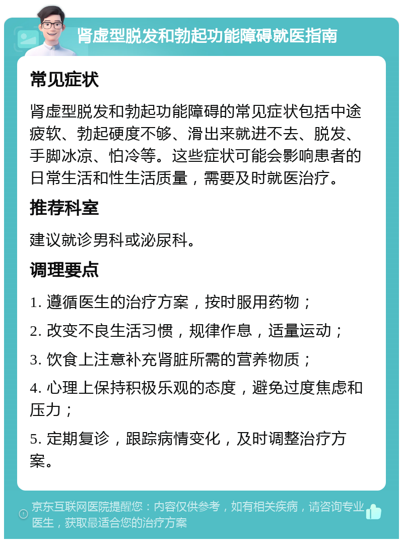 肾虚型脱发和勃起功能障碍就医指南 常见症状 肾虚型脱发和勃起功能障碍的常见症状包括中途疲软、勃起硬度不够、滑出来就进不去、脱发、手脚冰凉、怕冷等。这些症状可能会影响患者的日常生活和性生活质量，需要及时就医治疗。 推荐科室 建议就诊男科或泌尿科。 调理要点 1. 遵循医生的治疗方案，按时服用药物； 2. 改变不良生活习惯，规律作息，适量运动； 3. 饮食上注意补充肾脏所需的营养物质； 4. 心理上保持积极乐观的态度，避免过度焦虑和压力； 5. 定期复诊，跟踪病情变化，及时调整治疗方案。