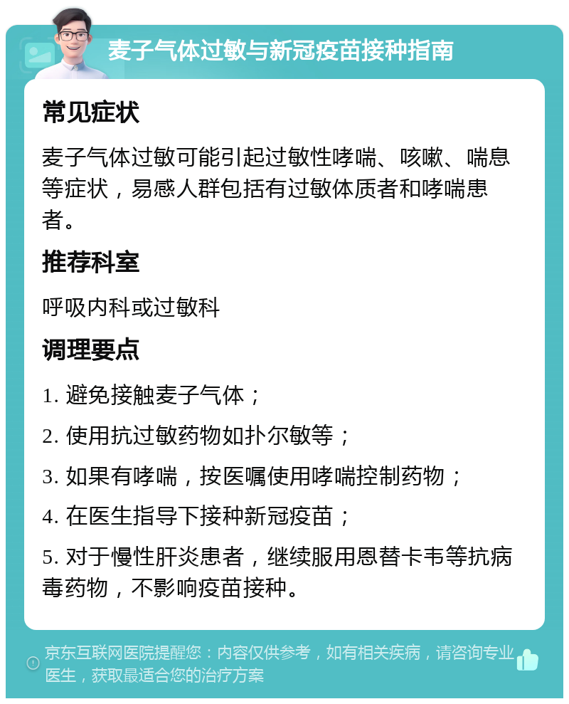 麦子气体过敏与新冠疫苗接种指南 常见症状 麦子气体过敏可能引起过敏性哮喘、咳嗽、喘息等症状，易感人群包括有过敏体质者和哮喘患者。 推荐科室 呼吸内科或过敏科 调理要点 1. 避免接触麦子气体； 2. 使用抗过敏药物如扑尔敏等； 3. 如果有哮喘，按医嘱使用哮喘控制药物； 4. 在医生指导下接种新冠疫苗； 5. 对于慢性肝炎患者，继续服用恩替卡韦等抗病毒药物，不影响疫苗接种。