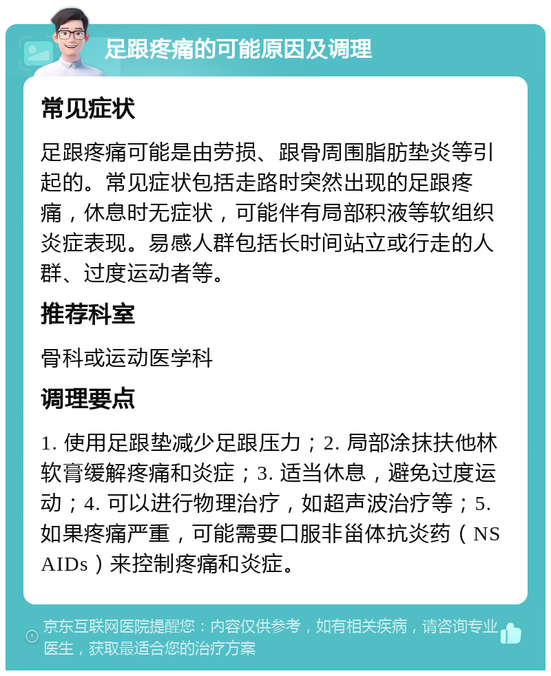 足跟疼痛的可能原因及调理 常见症状 足跟疼痛可能是由劳损、跟骨周围脂肪垫炎等引起的。常见症状包括走路时突然出现的足跟疼痛，休息时无症状，可能伴有局部积液等软组织炎症表现。易感人群包括长时间站立或行走的人群、过度运动者等。 推荐科室 骨科或运动医学科 调理要点 1. 使用足跟垫减少足跟压力；2. 局部涂抹扶他林软膏缓解疼痛和炎症；3. 适当休息，避免过度运动；4. 可以进行物理治疗，如超声波治疗等；5. 如果疼痛严重，可能需要口服非甾体抗炎药（NSAIDs）来控制疼痛和炎症。