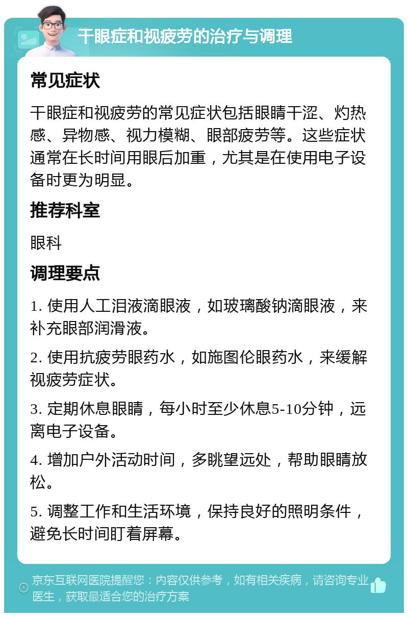 干眼症和视疲劳的治疗与调理 常见症状 干眼症和视疲劳的常见症状包括眼睛干涩、灼热感、异物感、视力模糊、眼部疲劳等。这些症状通常在长时间用眼后加重，尤其是在使用电子设备时更为明显。 推荐科室 眼科 调理要点 1. 使用人工泪液滴眼液，如玻璃酸钠滴眼液，来补充眼部润滑液。 2. 使用抗疲劳眼药水，如施图伦眼药水，来缓解视疲劳症状。 3. 定期休息眼睛，每小时至少休息5-10分钟，远离电子设备。 4. 增加户外活动时间，多眺望远处，帮助眼睛放松。 5. 调整工作和生活环境，保持良好的照明条件，避免长时间盯着屏幕。