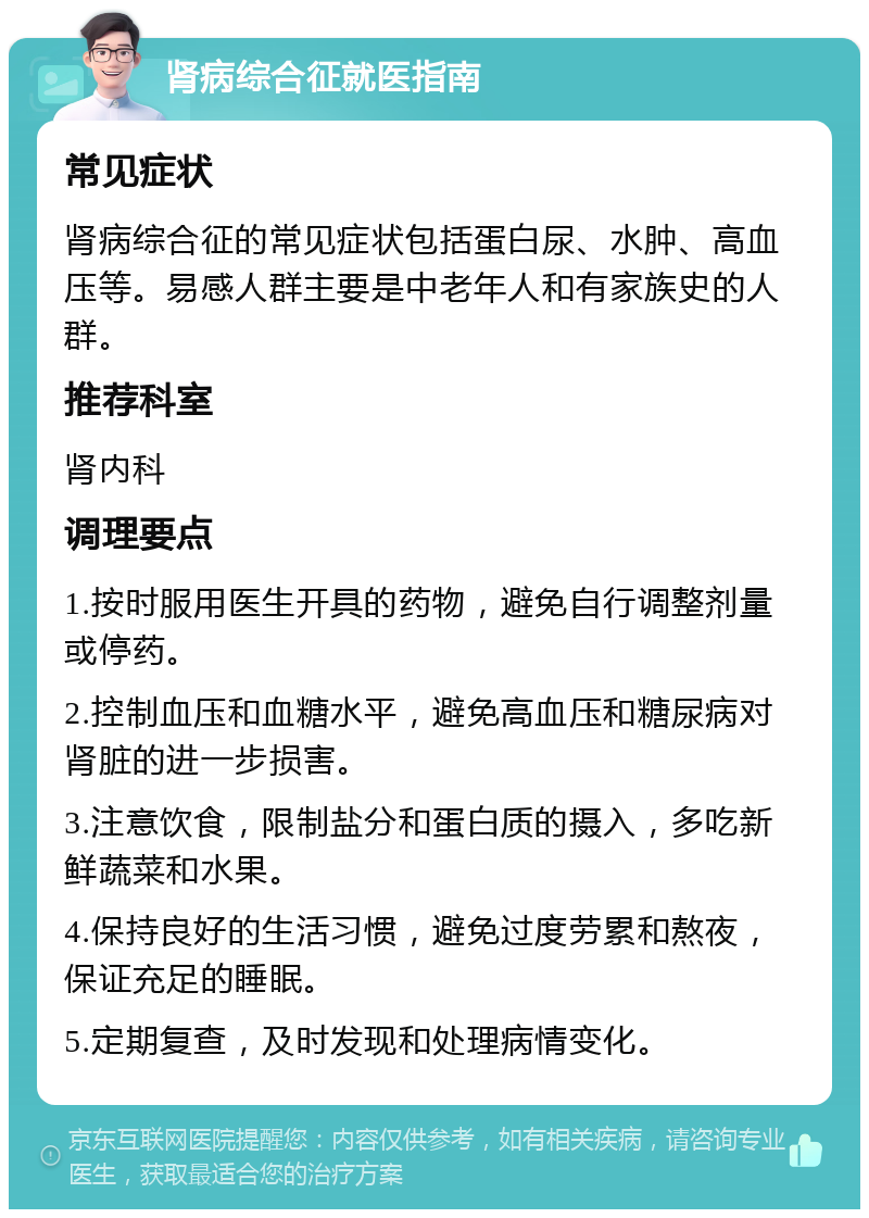 肾病综合征就医指南 常见症状 肾病综合征的常见症状包括蛋白尿、水肿、高血压等。易感人群主要是中老年人和有家族史的人群。 推荐科室 肾内科 调理要点 1.按时服用医生开具的药物，避免自行调整剂量或停药。 2.控制血压和血糖水平，避免高血压和糖尿病对肾脏的进一步损害。 3.注意饮食，限制盐分和蛋白质的摄入，多吃新鲜蔬菜和水果。 4.保持良好的生活习惯，避免过度劳累和熬夜，保证充足的睡眠。 5.定期复查，及时发现和处理病情变化。