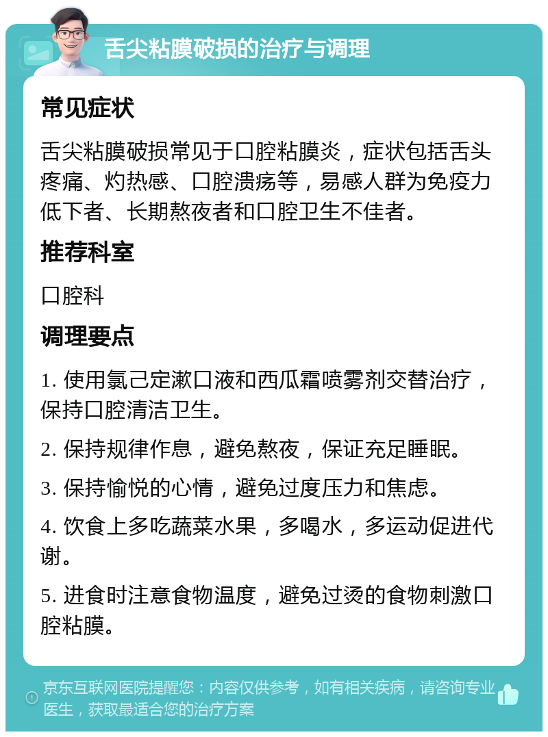 舌尖粘膜破损的治疗与调理 常见症状 舌尖粘膜破损常见于口腔粘膜炎，症状包括舌头疼痛、灼热感、口腔溃疡等，易感人群为免疫力低下者、长期熬夜者和口腔卫生不佳者。 推荐科室 口腔科 调理要点 1. 使用氯己定漱口液和西瓜霜喷雾剂交替治疗，保持口腔清洁卫生。 2. 保持规律作息，避免熬夜，保证充足睡眠。 3. 保持愉悦的心情，避免过度压力和焦虑。 4. 饮食上多吃蔬菜水果，多喝水，多运动促进代谢。 5. 进食时注意食物温度，避免过烫的食物刺激口腔粘膜。