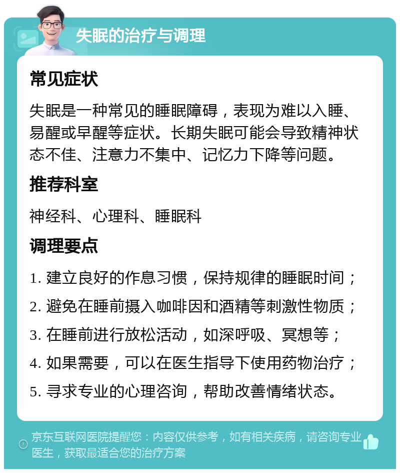 失眠的治疗与调理 常见症状 失眠是一种常见的睡眠障碍，表现为难以入睡、易醒或早醒等症状。长期失眠可能会导致精神状态不佳、注意力不集中、记忆力下降等问题。 推荐科室 神经科、心理科、睡眠科 调理要点 1. 建立良好的作息习惯，保持规律的睡眠时间； 2. 避免在睡前摄入咖啡因和酒精等刺激性物质； 3. 在睡前进行放松活动，如深呼吸、冥想等； 4. 如果需要，可以在医生指导下使用药物治疗； 5. 寻求专业的心理咨询，帮助改善情绪状态。