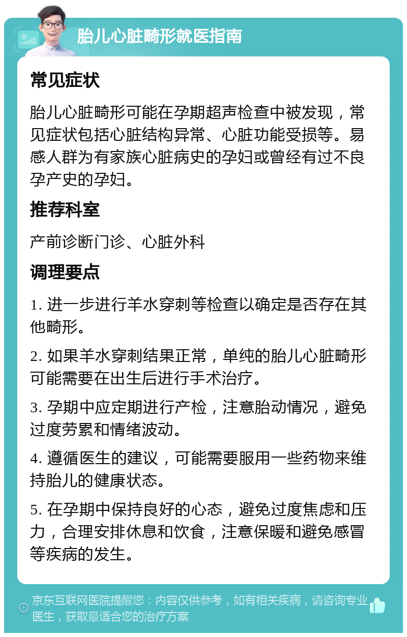 胎儿心脏畸形就医指南 常见症状 胎儿心脏畸形可能在孕期超声检查中被发现，常见症状包括心脏结构异常、心脏功能受损等。易感人群为有家族心脏病史的孕妇或曾经有过不良孕产史的孕妇。 推荐科室 产前诊断门诊、心脏外科 调理要点 1. 进一步进行羊水穿刺等检查以确定是否存在其他畸形。 2. 如果羊水穿刺结果正常，单纯的胎儿心脏畸形可能需要在出生后进行手术治疗。 3. 孕期中应定期进行产检，注意胎动情况，避免过度劳累和情绪波动。 4. 遵循医生的建议，可能需要服用一些药物来维持胎儿的健康状态。 5. 在孕期中保持良好的心态，避免过度焦虑和压力，合理安排休息和饮食，注意保暖和避免感冒等疾病的发生。