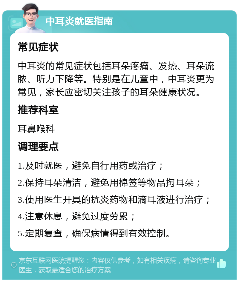 中耳炎就医指南 常见症状 中耳炎的常见症状包括耳朵疼痛、发热、耳朵流脓、听力下降等。特别是在儿童中，中耳炎更为常见，家长应密切关注孩子的耳朵健康状况。 推荐科室 耳鼻喉科 调理要点 1.及时就医，避免自行用药或治疗； 2.保持耳朵清洁，避免用棉签等物品掏耳朵； 3.使用医生开具的抗炎药物和滴耳液进行治疗； 4.注意休息，避免过度劳累； 5.定期复查，确保病情得到有效控制。