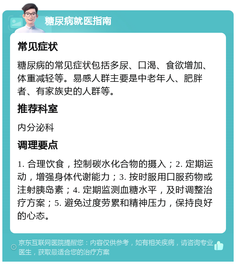 糖尿病就医指南 常见症状 糖尿病的常见症状包括多尿、口渴、食欲增加、体重减轻等。易感人群主要是中老年人、肥胖者、有家族史的人群等。 推荐科室 内分泌科 调理要点 1. 合理饮食，控制碳水化合物的摄入；2. 定期运动，增强身体代谢能力；3. 按时服用口服药物或注射胰岛素；4. 定期监测血糖水平，及时调整治疗方案；5. 避免过度劳累和精神压力，保持良好的心态。