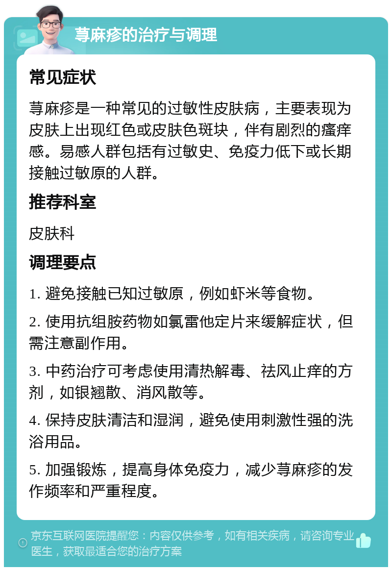 荨麻疹的治疗与调理 常见症状 荨麻疹是一种常见的过敏性皮肤病，主要表现为皮肤上出现红色或皮肤色斑块，伴有剧烈的瘙痒感。易感人群包括有过敏史、免疫力低下或长期接触过敏原的人群。 推荐科室 皮肤科 调理要点 1. 避免接触已知过敏原，例如虾米等食物。 2. 使用抗组胺药物如氯雷他定片来缓解症状，但需注意副作用。 3. 中药治疗可考虑使用清热解毒、祛风止痒的方剂，如银翘散、消风散等。 4. 保持皮肤清洁和湿润，避免使用刺激性强的洗浴用品。 5. 加强锻炼，提高身体免疫力，减少荨麻疹的发作频率和严重程度。