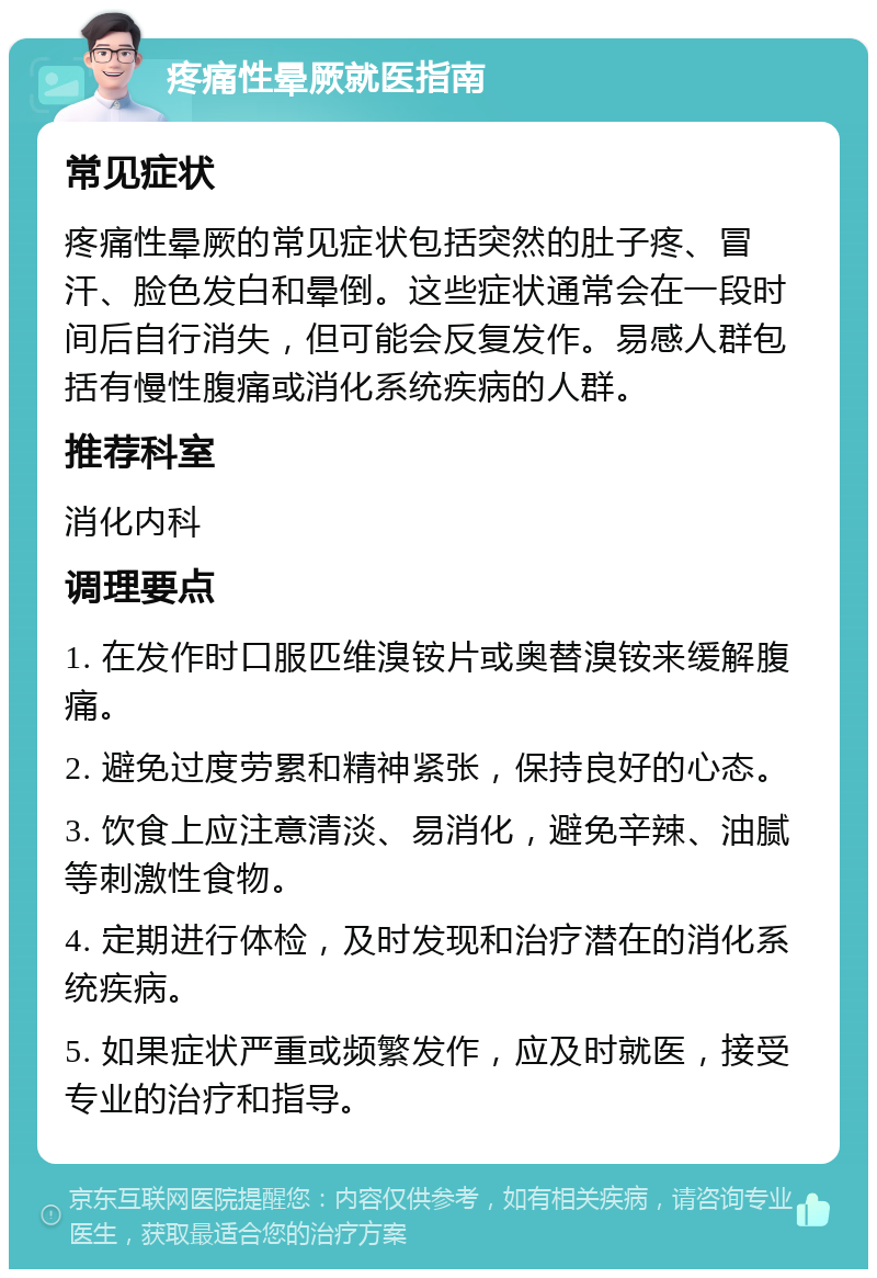 疼痛性晕厥就医指南 常见症状 疼痛性晕厥的常见症状包括突然的肚子疼、冒汗、脸色发白和晕倒。这些症状通常会在一段时间后自行消失，但可能会反复发作。易感人群包括有慢性腹痛或消化系统疾病的人群。 推荐科室 消化内科 调理要点 1. 在发作时口服匹维溴铵片或奥替溴铵来缓解腹痛。 2. 避免过度劳累和精神紧张，保持良好的心态。 3. 饮食上应注意清淡、易消化，避免辛辣、油腻等刺激性食物。 4. 定期进行体检，及时发现和治疗潜在的消化系统疾病。 5. 如果症状严重或频繁发作，应及时就医，接受专业的治疗和指导。