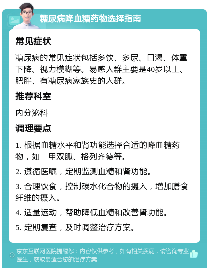 糖尿病降血糖药物选择指南 常见症状 糖尿病的常见症状包括多饮、多尿、口渴、体重下降、视力模糊等。易感人群主要是40岁以上、肥胖、有糖尿病家族史的人群。 推荐科室 内分泌科 调理要点 1. 根据血糖水平和肾功能选择合适的降血糖药物，如二甲双胍、格列齐德等。 2. 遵循医嘱，定期监测血糖和肾功能。 3. 合理饮食，控制碳水化合物的摄入，增加膳食纤维的摄入。 4. 适量运动，帮助降低血糖和改善肾功能。 5. 定期复查，及时调整治疗方案。