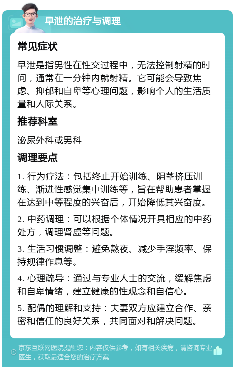 早泄的治疗与调理 常见症状 早泄是指男性在性交过程中，无法控制射精的时间，通常在一分钟内就射精。它可能会导致焦虑、抑郁和自卑等心理问题，影响个人的生活质量和人际关系。 推荐科室 泌尿外科或男科 调理要点 1. 行为疗法：包括终止开始训练、阴茎挤压训练、渐进性感觉集中训练等，旨在帮助患者掌握在达到中等程度的兴奋后，开始降低其兴奋度。 2. 中药调理：可以根据个体情况开具相应的中药处方，调理肾虚等问题。 3. 生活习惯调整：避免熬夜、减少手淫频率、保持规律作息等。 4. 心理疏导：通过与专业人士的交流，缓解焦虑和自卑情绪，建立健康的性观念和自信心。 5. 配偶的理解和支持：夫妻双方应建立合作、亲密和信任的良好关系，共同面对和解决问题。