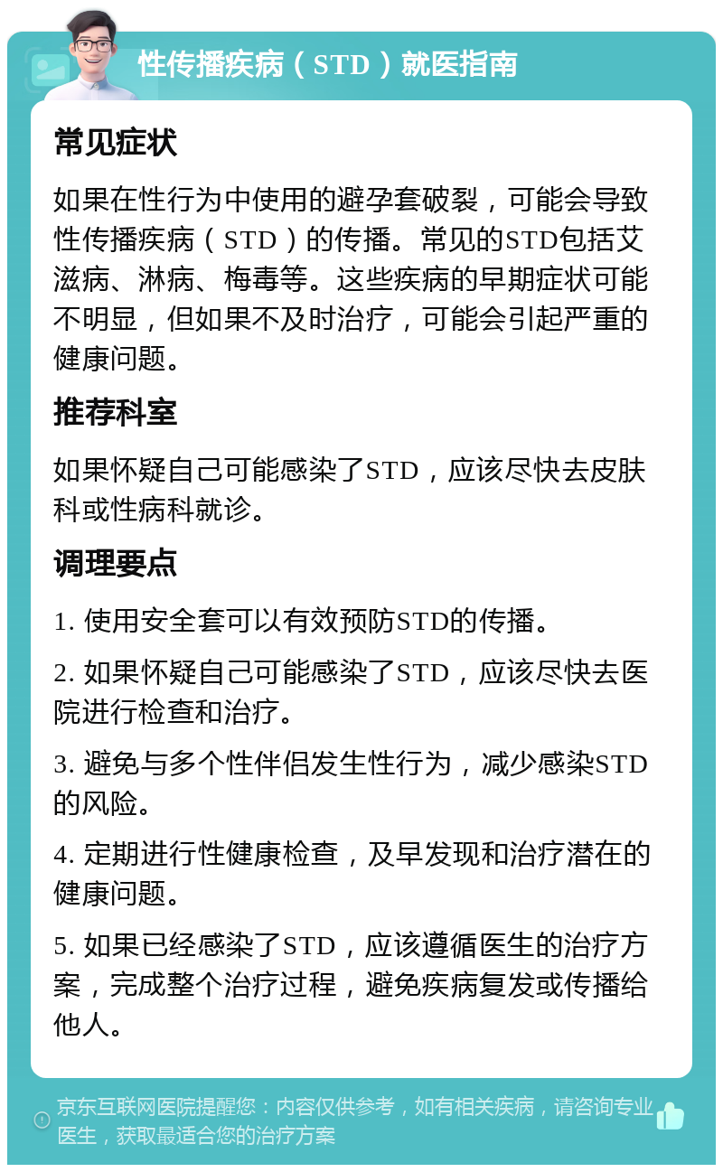 性传播疾病（STD）就医指南 常见症状 如果在性行为中使用的避孕套破裂，可能会导致性传播疾病（STD）的传播。常见的STD包括艾滋病、淋病、梅毒等。这些疾病的早期症状可能不明显，但如果不及时治疗，可能会引起严重的健康问题。 推荐科室 如果怀疑自己可能感染了STD，应该尽快去皮肤科或性病科就诊。 调理要点 1. 使用安全套可以有效预防STD的传播。 2. 如果怀疑自己可能感染了STD，应该尽快去医院进行检查和治疗。 3. 避免与多个性伴侣发生性行为，减少感染STD的风险。 4. 定期进行性健康检查，及早发现和治疗潜在的健康问题。 5. 如果已经感染了STD，应该遵循医生的治疗方案，完成整个治疗过程，避免疾病复发或传播给他人。