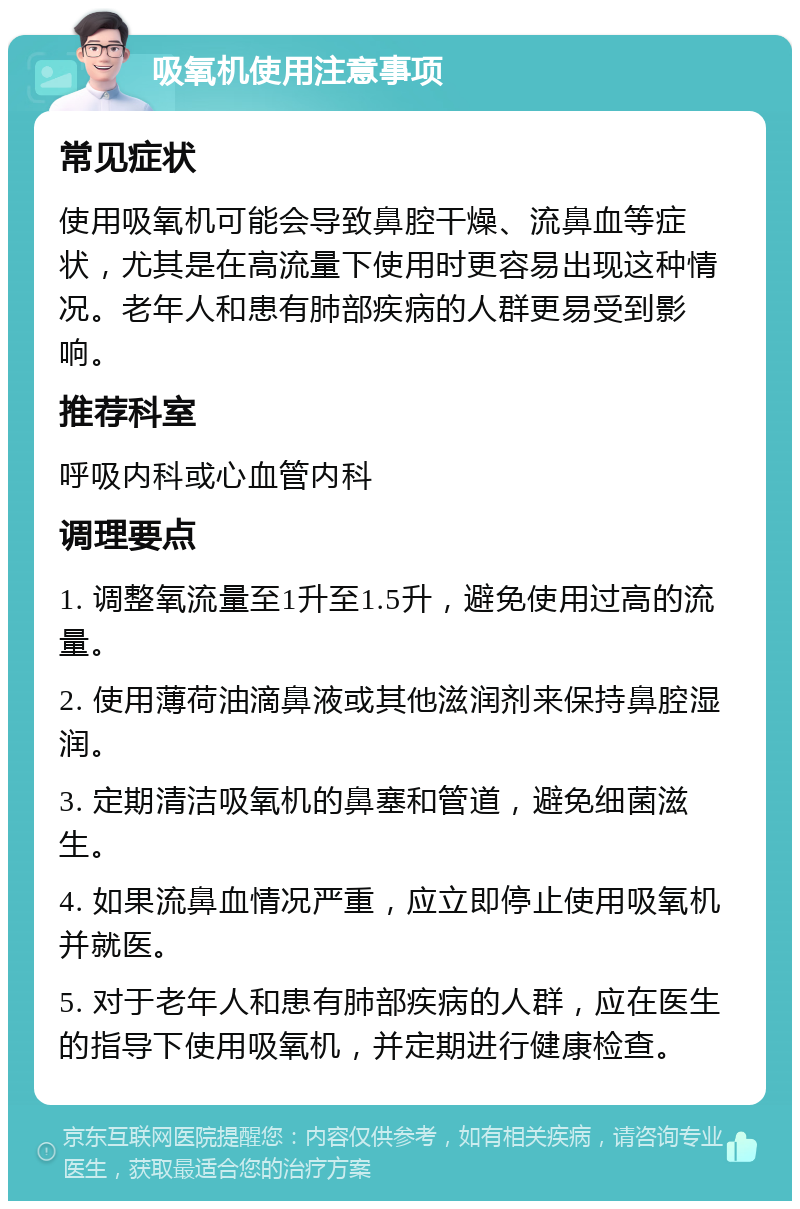 吸氧机使用注意事项 常见症状 使用吸氧机可能会导致鼻腔干燥、流鼻血等症状，尤其是在高流量下使用时更容易出现这种情况。老年人和患有肺部疾病的人群更易受到影响。 推荐科室 呼吸内科或心血管内科 调理要点 1. 调整氧流量至1升至1.5升，避免使用过高的流量。 2. 使用薄荷油滴鼻液或其他滋润剂来保持鼻腔湿润。 3. 定期清洁吸氧机的鼻塞和管道，避免细菌滋生。 4. 如果流鼻血情况严重，应立即停止使用吸氧机并就医。 5. 对于老年人和患有肺部疾病的人群，应在医生的指导下使用吸氧机，并定期进行健康检查。