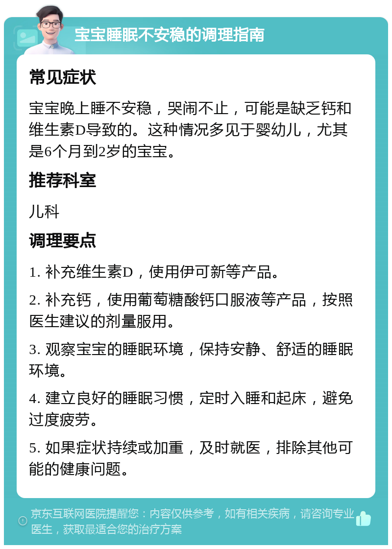 宝宝睡眠不安稳的调理指南 常见症状 宝宝晚上睡不安稳，哭闹不止，可能是缺乏钙和维生素D导致的。这种情况多见于婴幼儿，尤其是6个月到2岁的宝宝。 推荐科室 儿科 调理要点 1. 补充维生素D，使用伊可新等产品。 2. 补充钙，使用葡萄糖酸钙口服液等产品，按照医生建议的剂量服用。 3. 观察宝宝的睡眠环境，保持安静、舒适的睡眠环境。 4. 建立良好的睡眠习惯，定时入睡和起床，避免过度疲劳。 5. 如果症状持续或加重，及时就医，排除其他可能的健康问题。