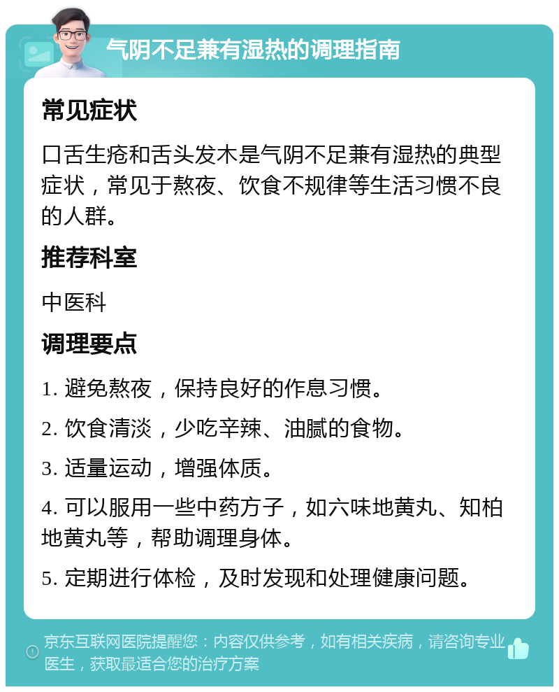 气阴不足兼有湿热的调理指南 常见症状 口舌生疮和舌头发木是气阴不足兼有湿热的典型症状，常见于熬夜、饮食不规律等生活习惯不良的人群。 推荐科室 中医科 调理要点 1. 避免熬夜，保持良好的作息习惯。 2. 饮食清淡，少吃辛辣、油腻的食物。 3. 适量运动，增强体质。 4. 可以服用一些中药方子，如六味地黄丸、知柏地黄丸等，帮助调理身体。 5. 定期进行体检，及时发现和处理健康问题。