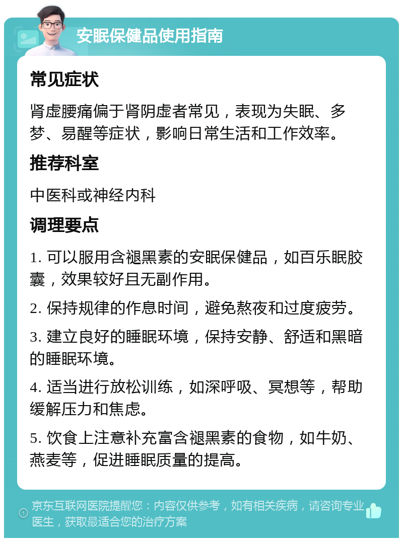 安眠保健品使用指南 常见症状 肾虚腰痛偏于肾阴虚者常见，表现为失眠、多梦、易醒等症状，影响日常生活和工作效率。 推荐科室 中医科或神经内科 调理要点 1. 可以服用含褪黑素的安眠保健品，如百乐眠胶囊，效果较好且无副作用。 2. 保持规律的作息时间，避免熬夜和过度疲劳。 3. 建立良好的睡眠环境，保持安静、舒适和黑暗的睡眠环境。 4. 适当进行放松训练，如深呼吸、冥想等，帮助缓解压力和焦虑。 5. 饮食上注意补充富含褪黑素的食物，如牛奶、燕麦等，促进睡眠质量的提高。