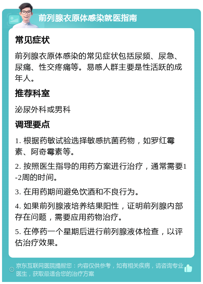 前列腺衣原体感染就医指南 常见症状 前列腺衣原体感染的常见症状包括尿频、尿急、尿痛、性交疼痛等。易感人群主要是性活跃的成年人。 推荐科室 泌尿外科或男科 调理要点 1. 根据药敏试验选择敏感抗菌药物，如罗红霉素、阿奇霉素等。 2. 按照医生指导的用药方案进行治疗，通常需要1-2周的时间。 3. 在用药期间避免饮酒和不良行为。 4. 如果前列腺液培养结果阳性，证明前列腺内部存在问题，需要应用药物治疗。 5. 在停药一个星期后进行前列腺液体检查，以评估治疗效果。