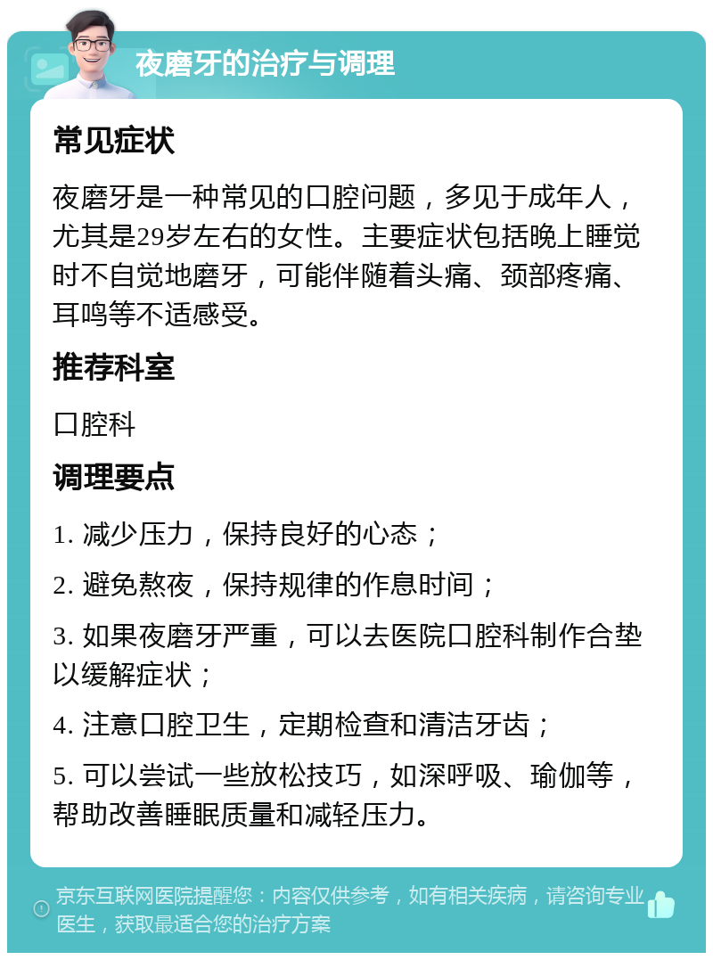 夜磨牙的治疗与调理 常见症状 夜磨牙是一种常见的口腔问题，多见于成年人，尤其是29岁左右的女性。主要症状包括晚上睡觉时不自觉地磨牙，可能伴随着头痛、颈部疼痛、耳鸣等不适感受。 推荐科室 口腔科 调理要点 1. 减少压力，保持良好的心态； 2. 避免熬夜，保持规律的作息时间； 3. 如果夜磨牙严重，可以去医院口腔科制作合垫以缓解症状； 4. 注意口腔卫生，定期检查和清洁牙齿； 5. 可以尝试一些放松技巧，如深呼吸、瑜伽等，帮助改善睡眠质量和减轻压力。